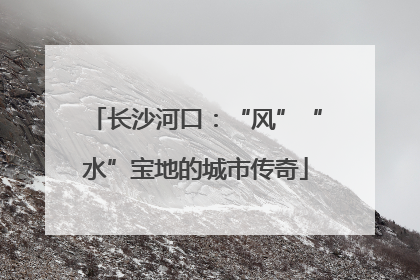 长沙河口：“风”“水”宝地的城市传奇