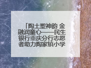 陶土塑神韵 金融润童心——民生银行重庆分行志愿者助力陶家镇小学美育计划