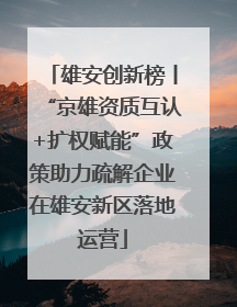 雄安创新榜丨“京雄资质互认+扩权赋能”政策助力疏解企业在雄安新区落地运营
