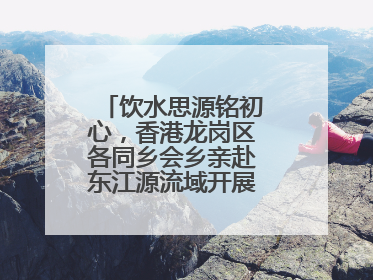饮水思源铭初心，香港龙岗区各同乡会乡亲赴东江源流域开展国情研学活动