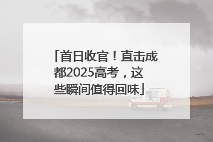 首日收官！直击成都2025高考，这些瞬间值得回味