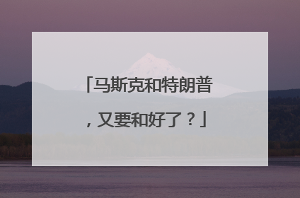 马斯克和特朗普，又要和好了？