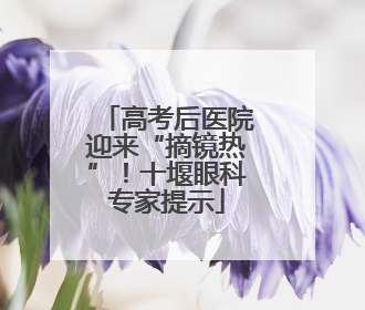 高考后医院迎来“摘镜热”！十堰眼科专家提示