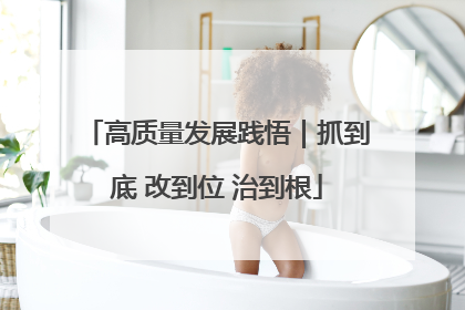 高质量发展践悟｜抓到底 改到位 治到根