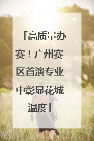 高质量办赛！广州赛区首演专业中彰显花城温度