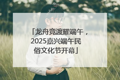 龙舟竞渡耀端午，2025嘉兴端午民俗文化节开幕