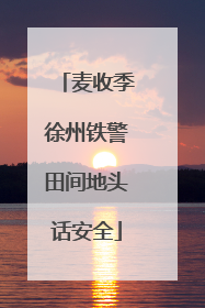 麦收季徐州铁警田间地头话安全
