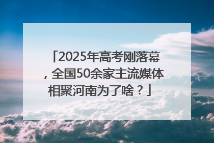 2025年高考刚落幕，全国50余家主流媒体相聚河南为了啥？