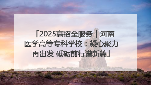 2025高招全服务｜河南医学高等专科学校：凝心聚力再出发 砥砺前行谱新篇