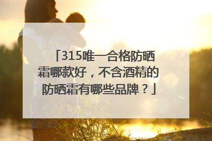 315唯一合格防晒霜哪款好，不含酒精的防晒霜有哪些品牌？