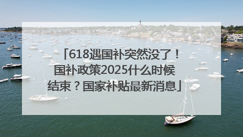 618遇国补突然没了！国补政策2025什么时候结束？国家补贴最新消息