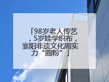 98岁老人传艺，5岁娃学织布，襄阳非遗文化周实力“圈粉”