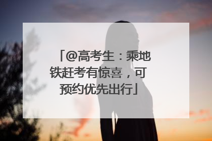 @高考生：乘地铁赶考有惊喜，可预约优先出行